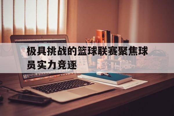 极具挑战的篮球联赛聚焦球员实力竞逐